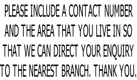 PLEASE INCLUDE A CONTACT NUMBER AND THE AREA THAT YOU LIVE IN SO THAT WE CAN DIRECT YOUR ENQUIRY TO THE NEAREST BRANCH. THANK YOU.