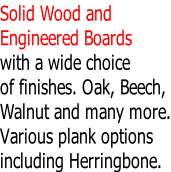 Solid Wood and  Engineered Boards  with a wide choice  of finishes. Oak, Beech, Walnut and many more. Various plank options including Herringbone.